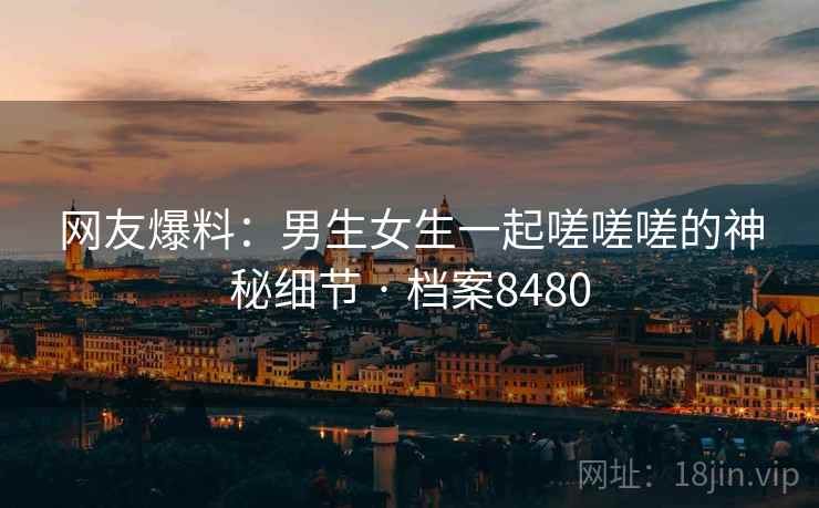 网友爆料：男生女生一起嗟嗟嗟的神秘细节 · 档案8480