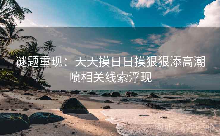谜题重现：天天摸日日摸狠狠添高潮喷相关线索浮现