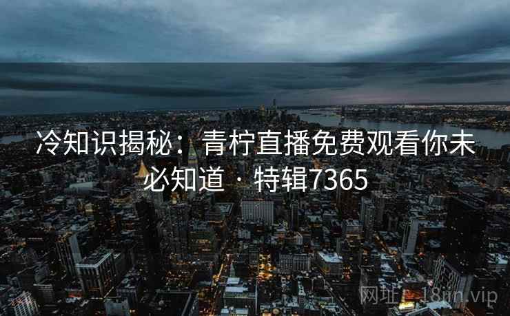 冷知识揭秘：青柠直播免费观看你未必知道 · 特辑7365