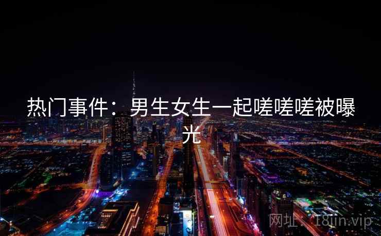 热门事件：男生女生一起嗟嗟嗟被曝光