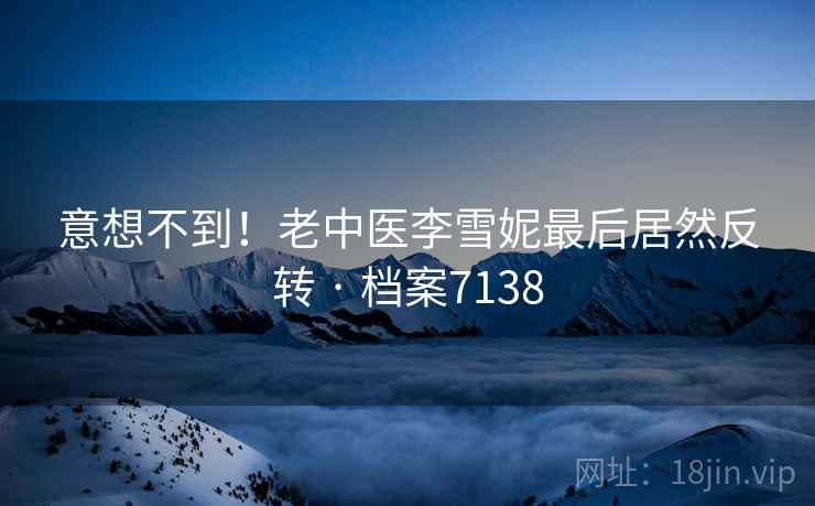 意想不到!老中医李雪妮最后居然反转 · 档案7138 意想不到!老中医李雪妮最后居然反转 · 档案7138