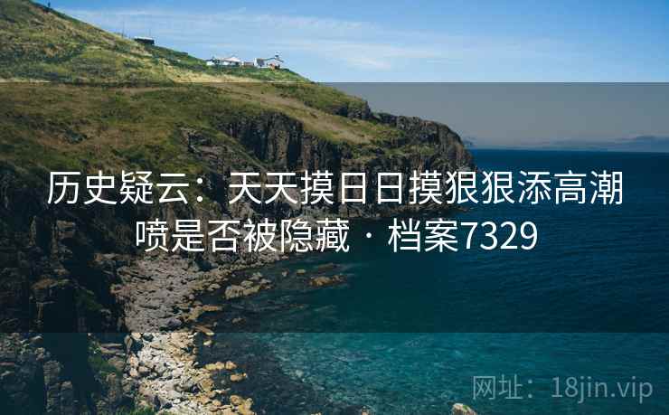历史疑云:天天摸日日摸狠狠添高潮喷是否被隐藏 · 档案7329 历史疑云:天天摸日日摸狠狠添高潮喷是否被隐藏 · 档案7329