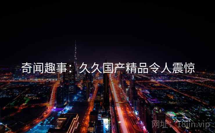 奇闻趣事:久久国产精品令人震惊 奇闻趣事:久久国产精品令人震惊