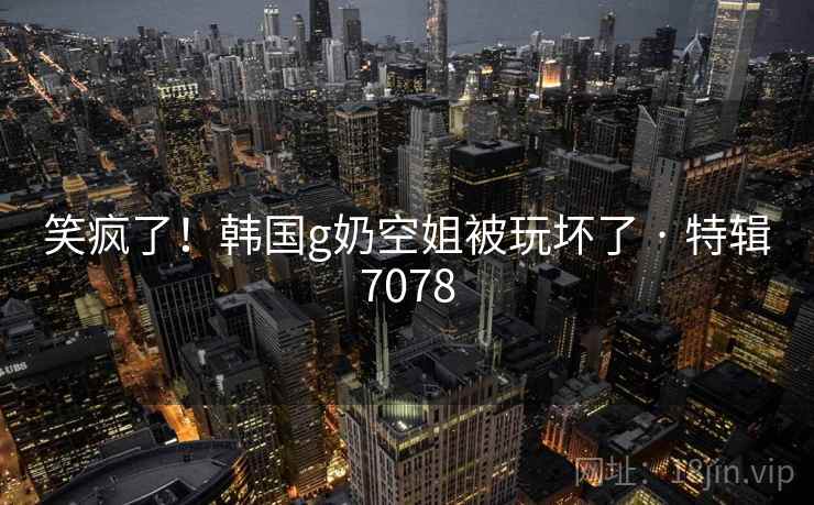 笑疯了!韩国g奶空姐被玩坏了 · 特辑7078 笑疯了!韩国g奶空姐被玩坏了 · 特辑7078