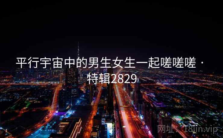 平行宇宙中的男生女生一起嗟嗟嗟 · 特辑2829