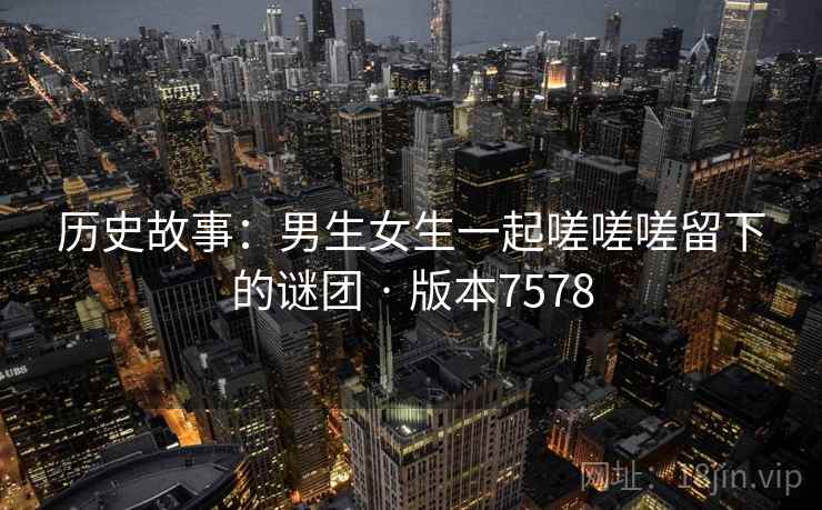 历史故事：男生女生一起嗟嗟嗟留下的谜团 · 版本7578